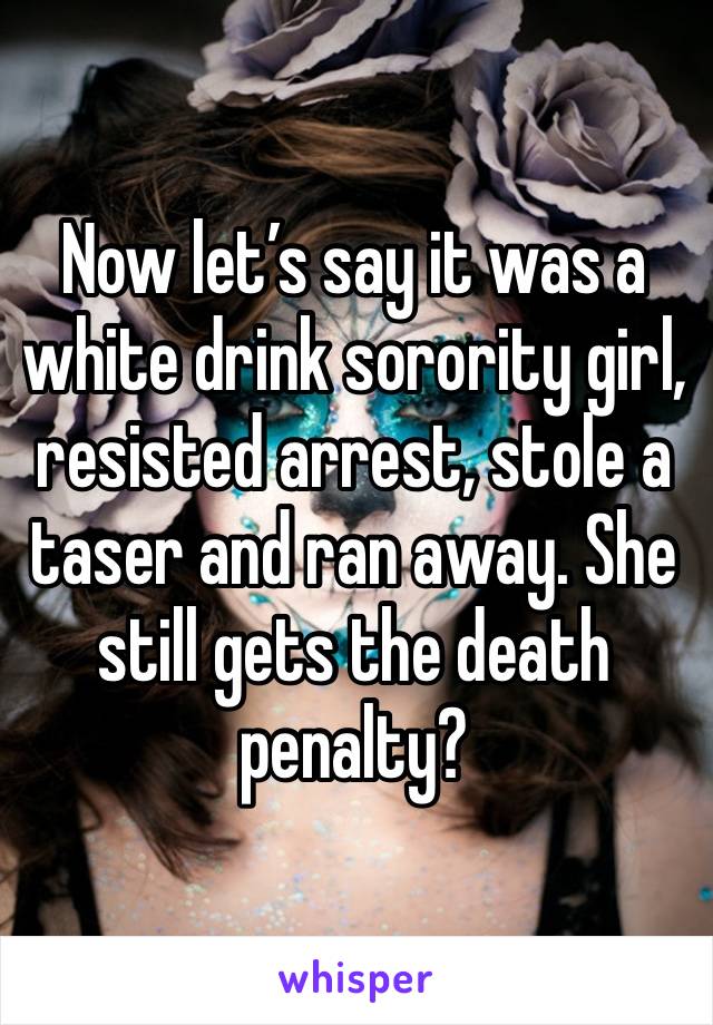 Now let’s say it was a white drink sorority girl, resisted arrest, stole a taser and ran away. She still gets the death penalty?