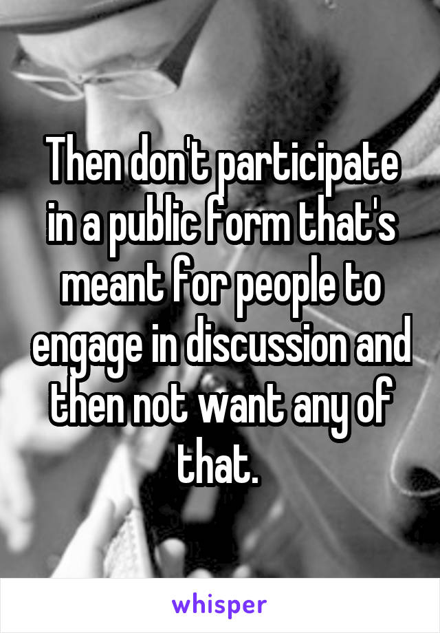 Then don't participate in a public form that's meant for people to engage in discussion and then not want any of that. 