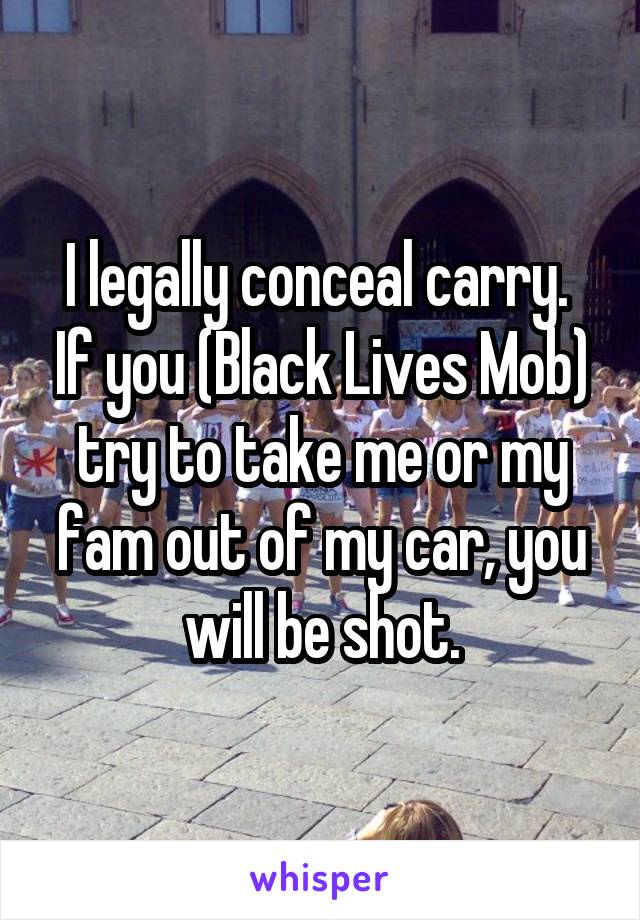 I legally conceal carry.  If you (Black Lives Mob) try to take me or my fam out of my car, you will be shot.