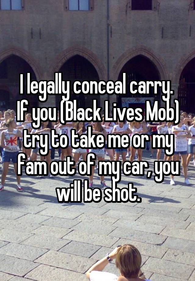 I legally conceal carry.  If you (Black Lives Mob) try to take me or my fam out of my car, you will be shot.