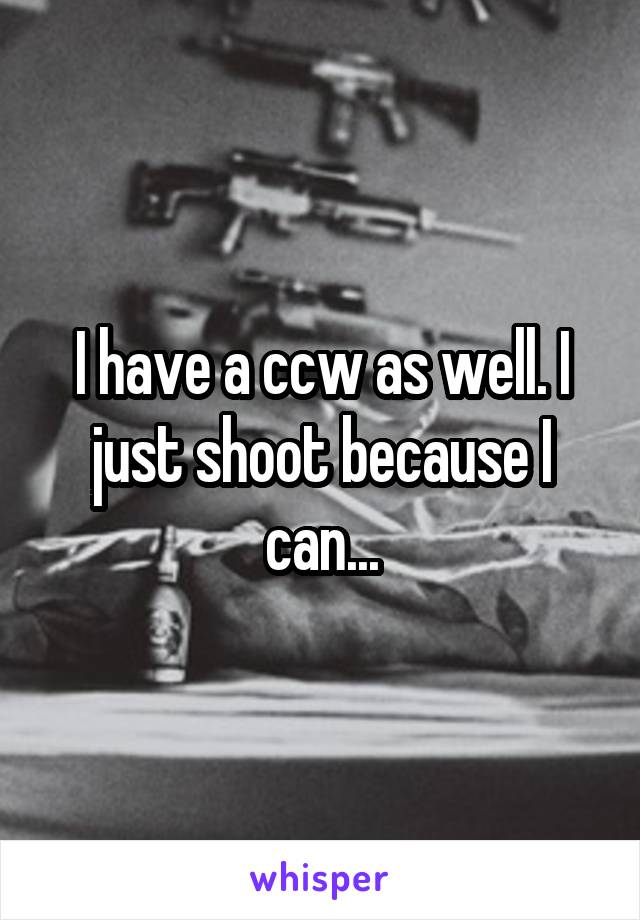 I have a ccw as well. I just shoot because I can...