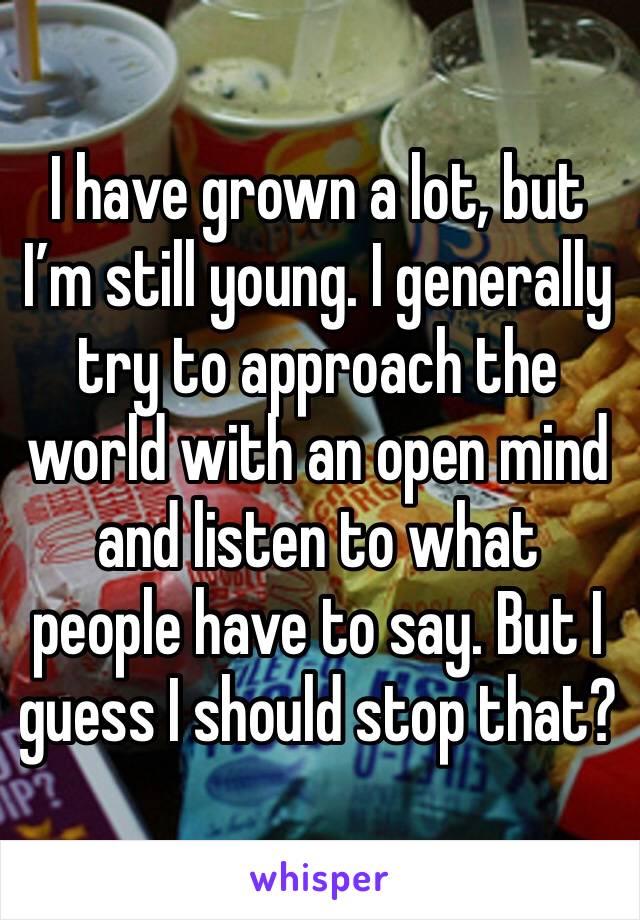 I have grown a lot, but I’m still young. I generally try to approach the world with an open mind and listen to what people have to say. But I guess I should stop that?