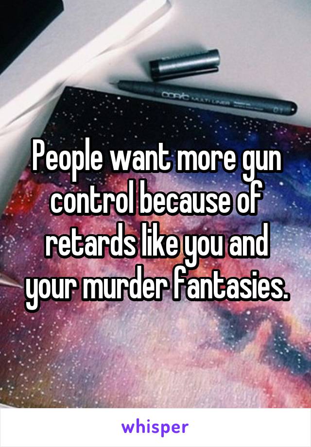 People want more gun control because of retards like you and your murder fantasies.