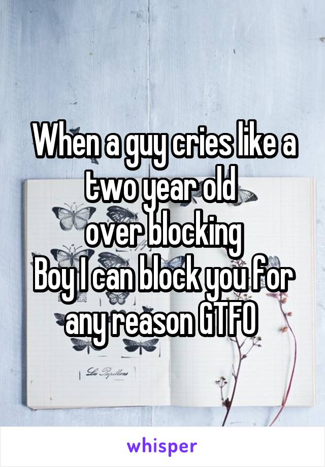 When a guy cries like a two year old 
over blocking
Boy I can block you for any reason GTFO 