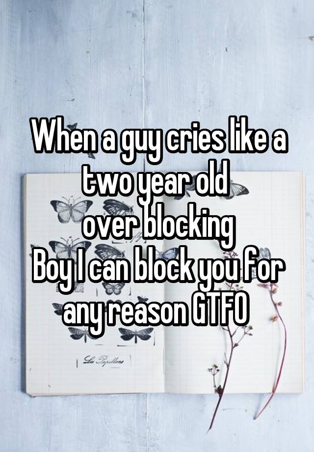 When a guy cries like a two year old 
over blocking
Boy I can block you for any reason GTFO 