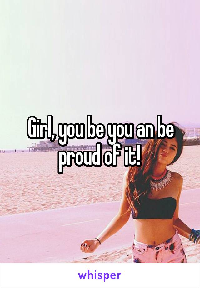 Girl, you be you an be proud of it! 