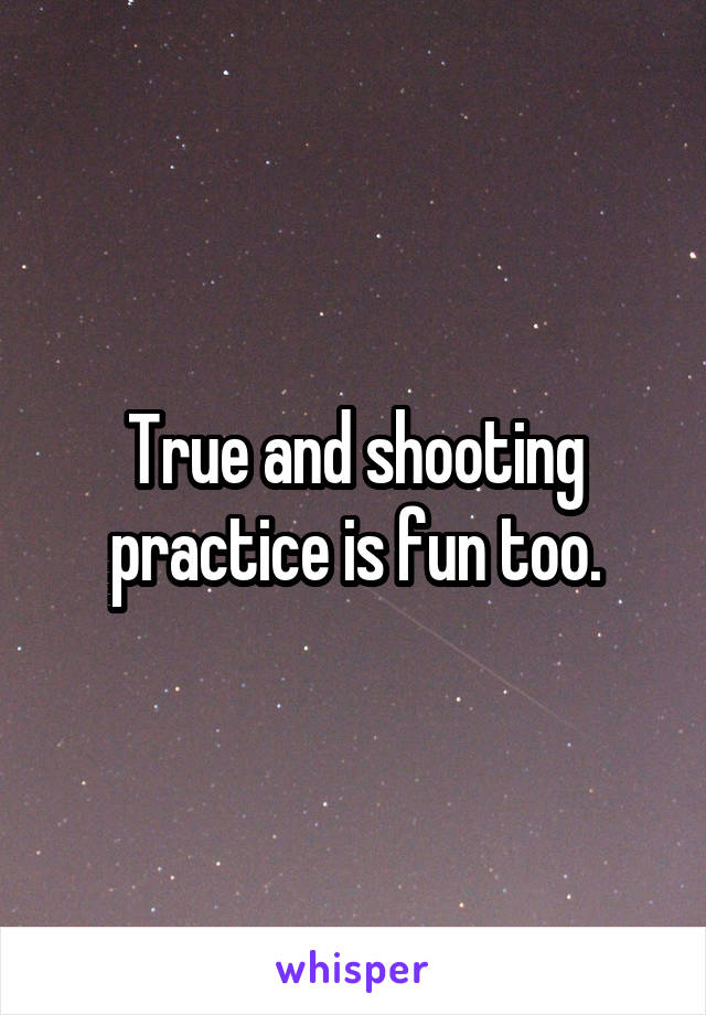 True and shooting practice is fun too.