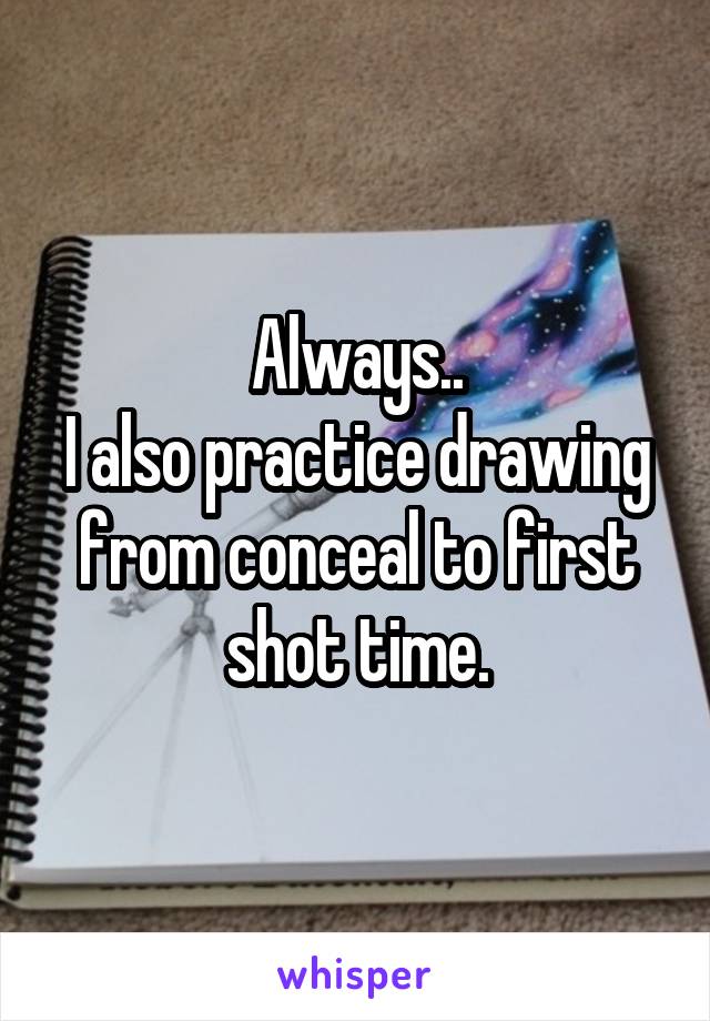 Always..
I also practice drawing from conceal to first shot time.