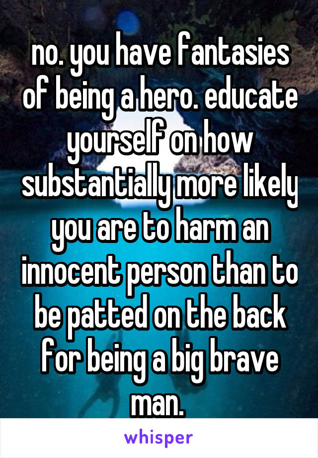 no. you have fantasies of being a hero. educate yourself on how substantially more likely you are to harm an innocent person than to be patted on the back for being a big brave man. 