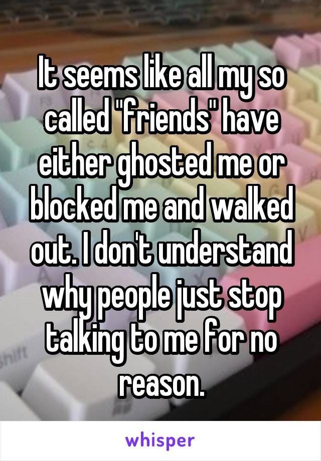 It seems like all my so called "friends" have either ghosted me or blocked me and walked out. I don't understand why people just stop talking to me for no reason.