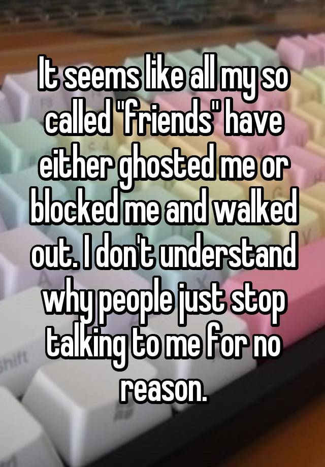 It seems like all my so called "friends" have either ghosted me or blocked me and walked out. I don't understand why people just stop talking to me for no reason.