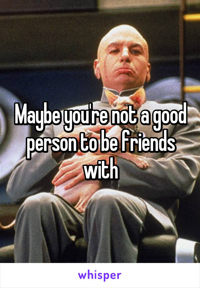 Maybe you're not a good person to be friends with