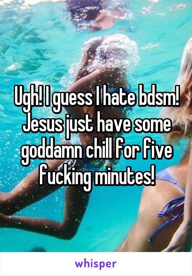 Ugh! I guess I hate bdsm! Jesus just have some goddamn chill for five fucking minutes!