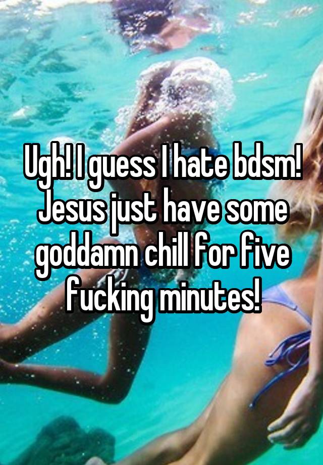 Ugh! I guess I hate bdsm! Jesus just have some goddamn chill for five fucking minutes!