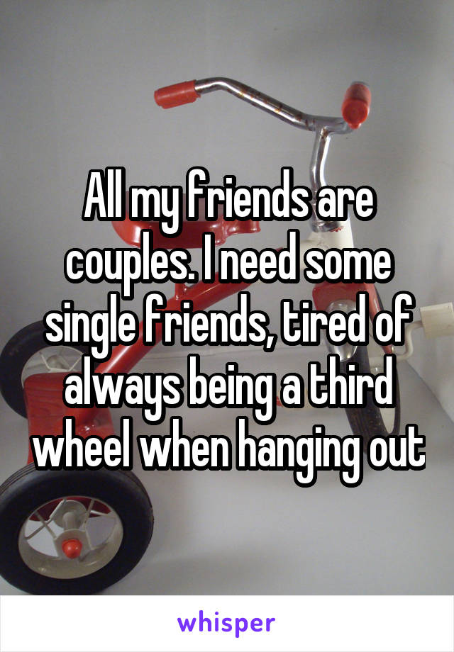 All my friends are couples. I need some single friends, tired of always being a third wheel when hanging out