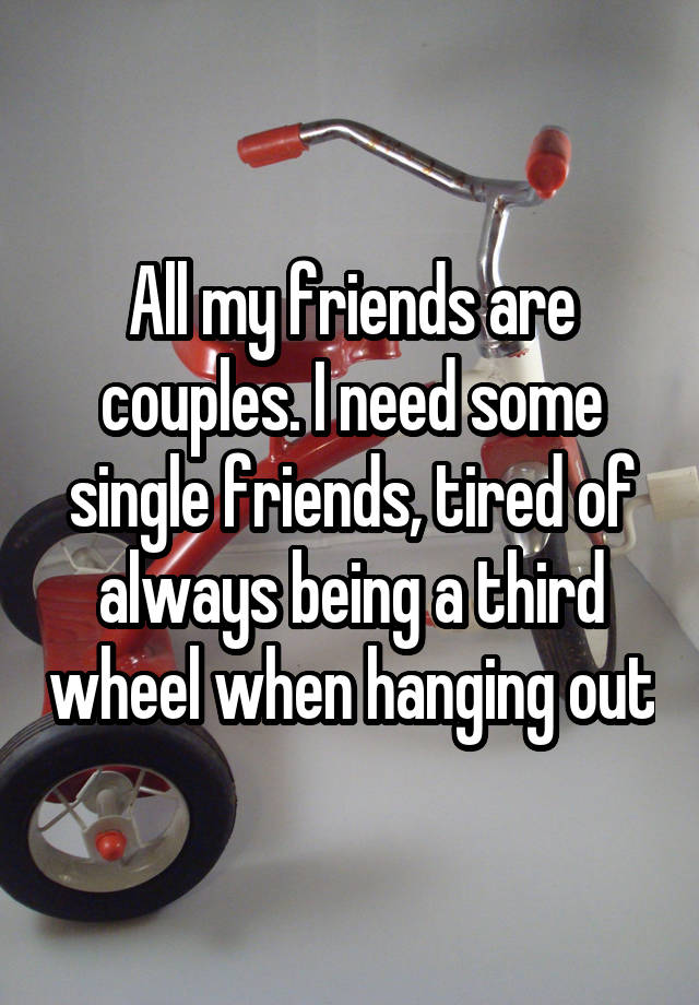 All my friends are couples. I need some single friends, tired of always being a third wheel when hanging out