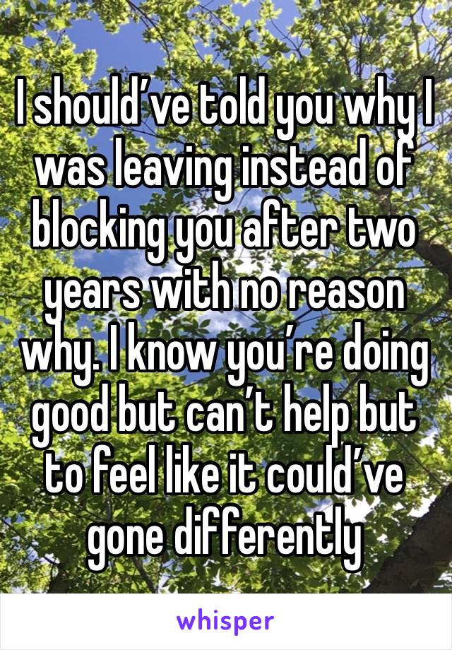 I should’ve told you why I was leaving instead of blocking you after two years with no reason why. I know you’re doing good but can’t help but to feel like it could’ve gone differently 