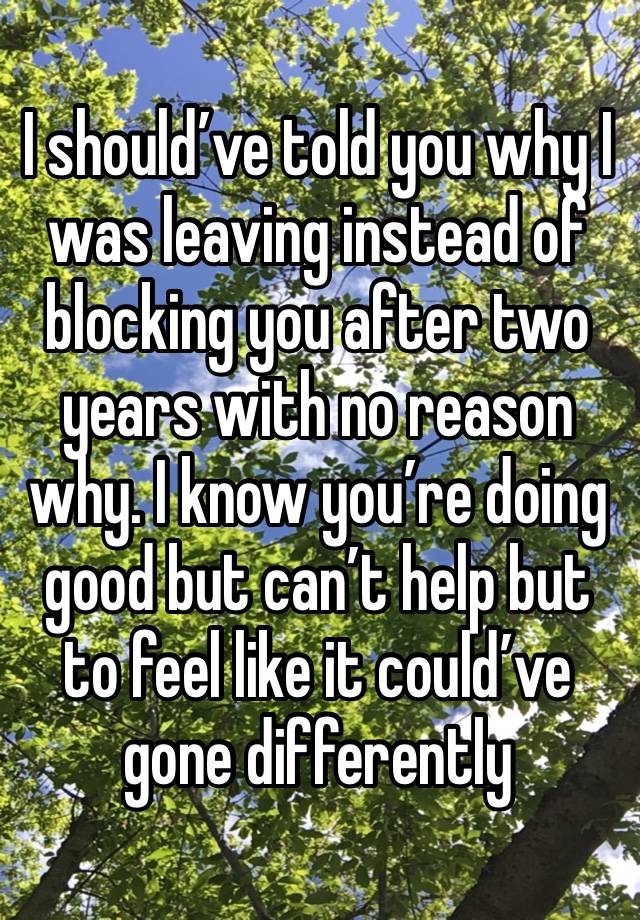 I should’ve told you why I was leaving instead of blocking you after two years with no reason why. I know you’re doing good but can’t help but to feel like it could’ve gone differently 