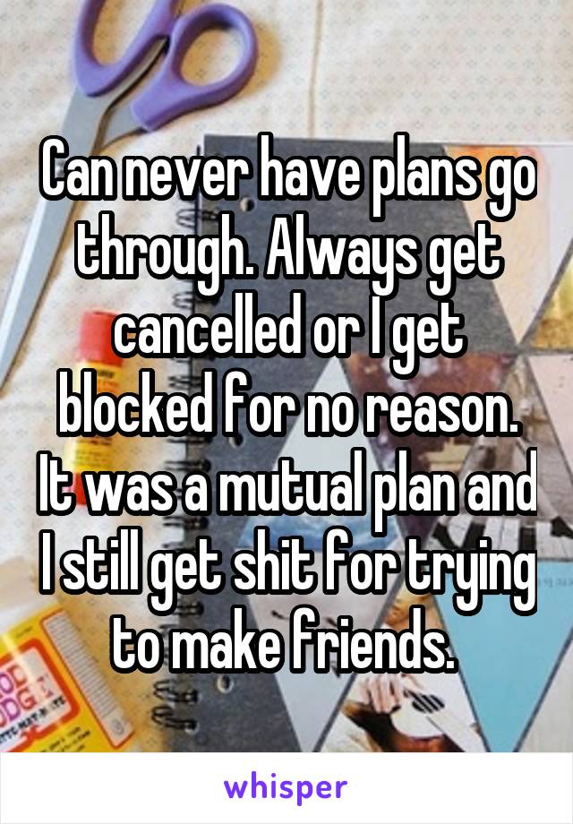 Can never have plans go through. Always get cancelled or I get blocked for no reason. It was a mutual plan and I still get shit for trying to make friends. 