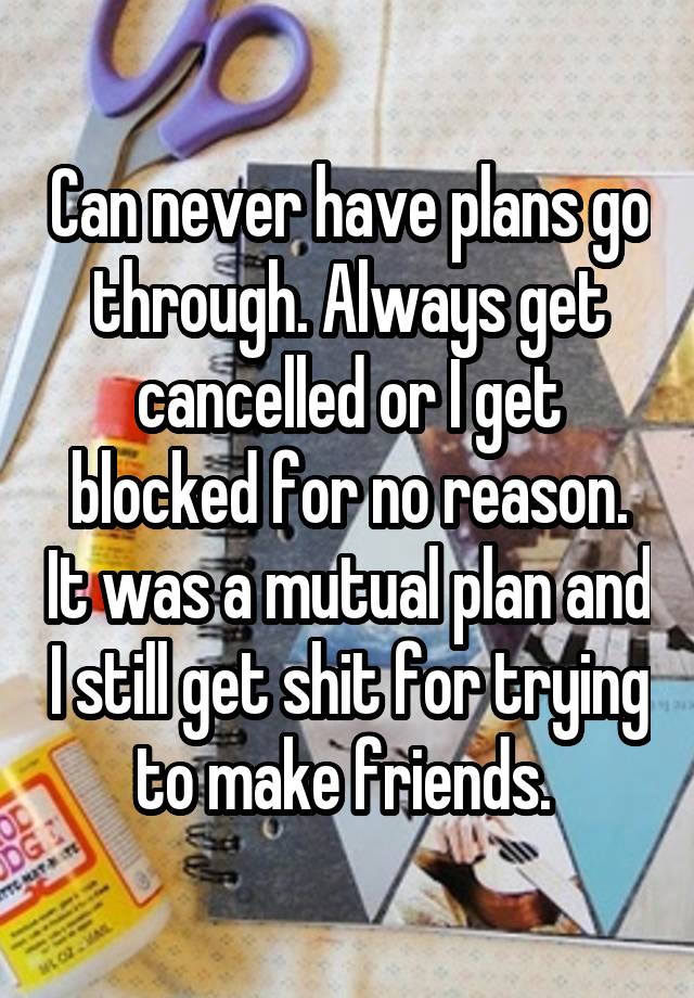 Can never have plans go through. Always get cancelled or I get blocked for no reason. It was a mutual plan and I still get shit for trying to make friends. 