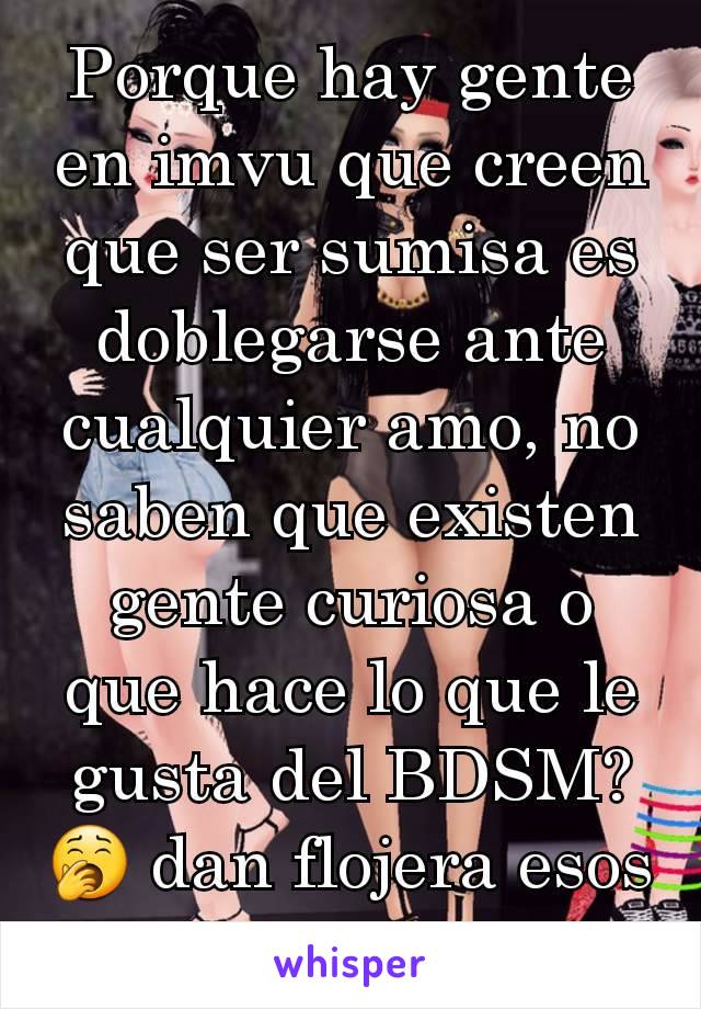 Porque hay gente en imvu que creen que ser sumisa es doblegarse ante cualquier amo, no saben que existen gente curiosa o que hace lo que le gusta del BDSM? 🥱 dan flojera esos tipos asi...