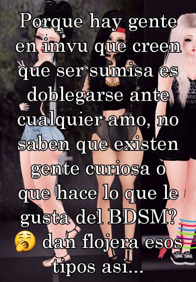 Porque hay gente en imvu que creen que ser sumisa es doblegarse ante cualquier amo, no saben que existen gente curiosa o que hace lo que le gusta del BDSM? 🥱 dan flojera esos tipos asi...