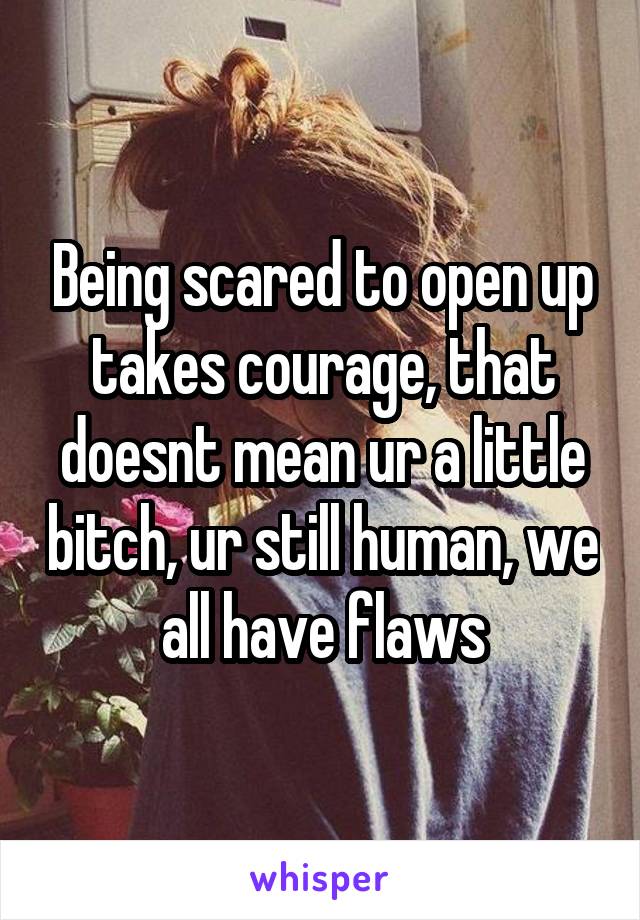 Being scared to open up takes courage, that doesnt mean ur a little bitch, ur still human, we all have flaws