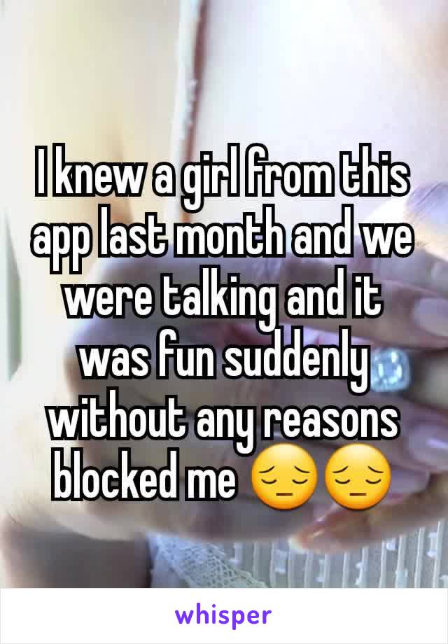 I knew a girl from this app last month and we were talking and it was fun suddenly  without any reasons blocked me 😔😔