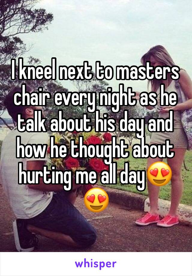 I kneel next to masters chair every night as he talk about his day and how he thought about hurting me all day😍😍