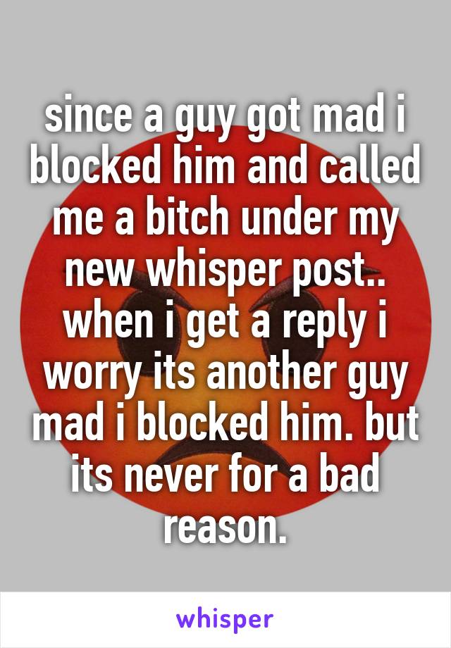 since a guy got mad i blocked him and called me a bitch under my new whisper post.. when i get a reply i worry its another guy mad i blocked him. but its never for a bad reason.