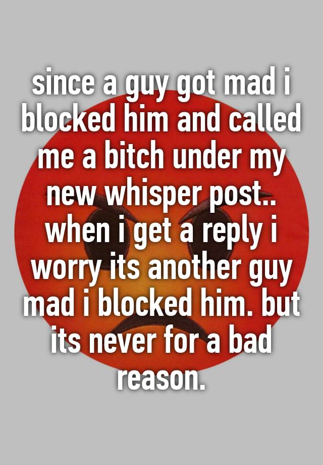 since a guy got mad i blocked him and called me a bitch under my new whisper post.. when i get a reply i worry its another guy mad i blocked him. but its never for a bad reason.