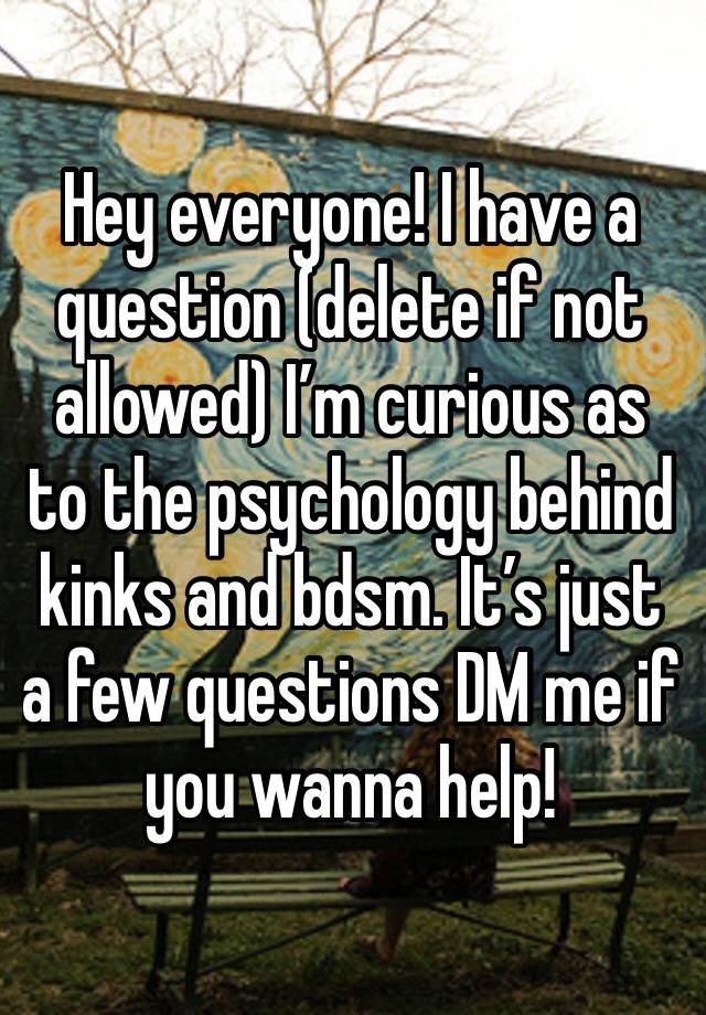 Hey everyone! I have a question (delete if not allowed) I’m curious as to the psychology behind kinks and bdsm. It’s just a few questions DM me if you wanna help!