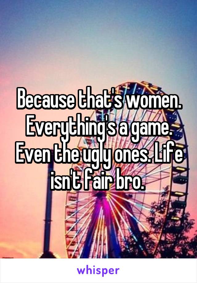 Because that's women. Everything's a game. Even the ugly ones. Life isn't fair bro. 