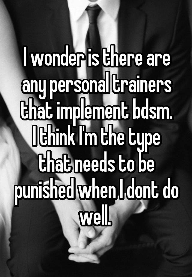 I wonder is there are any personal trainers that implement bdsm.
I think I'm the type that needs to be punished when I dont do well. 