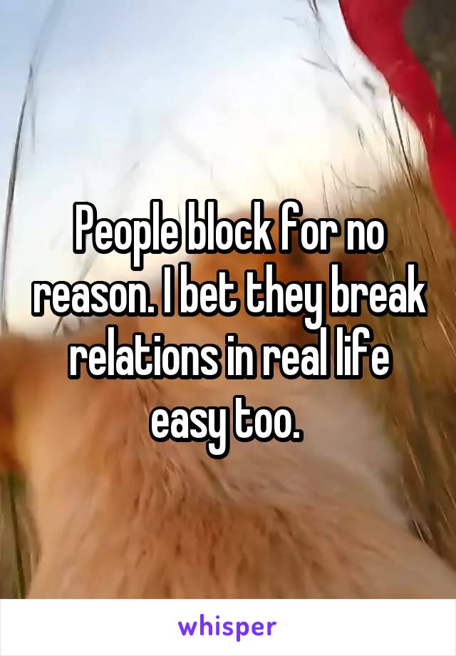 People block for no reason. I bet they break relations in real life easy too. 