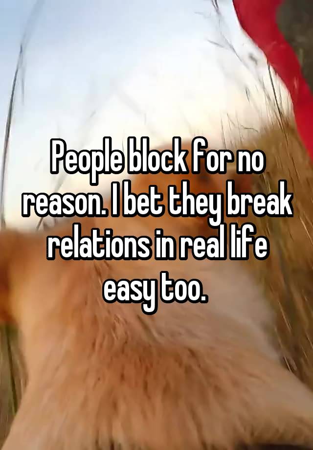 People block for no reason. I bet they break relations in real life easy too. 