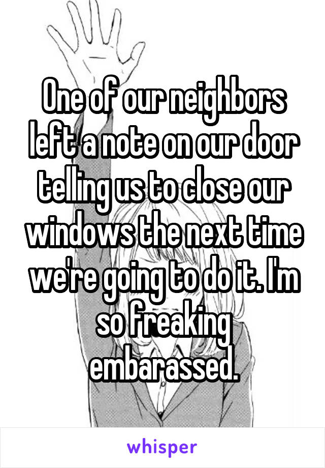 One of our neighbors left a note on our door telling us to close our windows the next time we're going to do it. I'm so freaking embarassed.