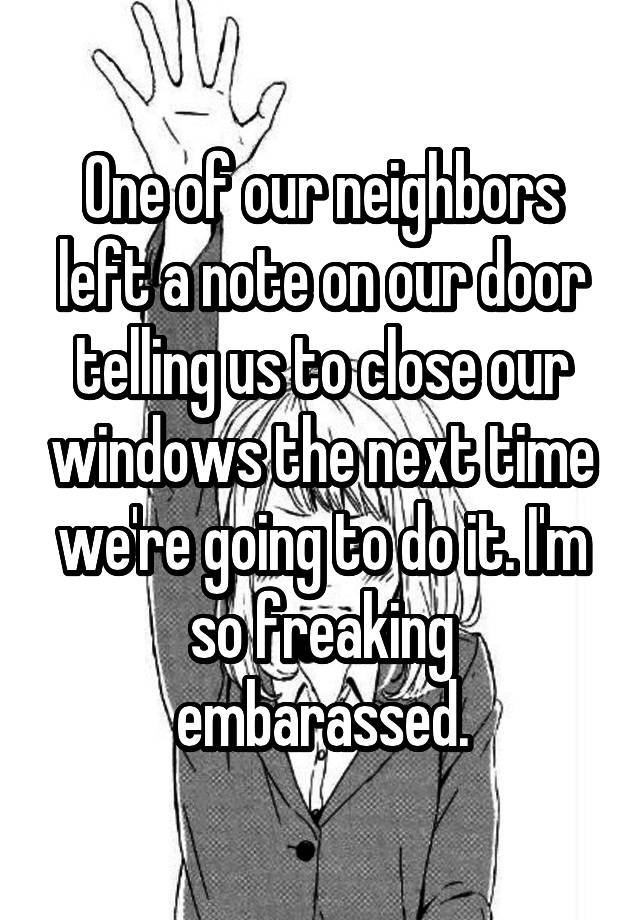 One of our neighbors left a note on our door telling us to close our windows the next time we're going to do it. I'm so freaking embarassed.