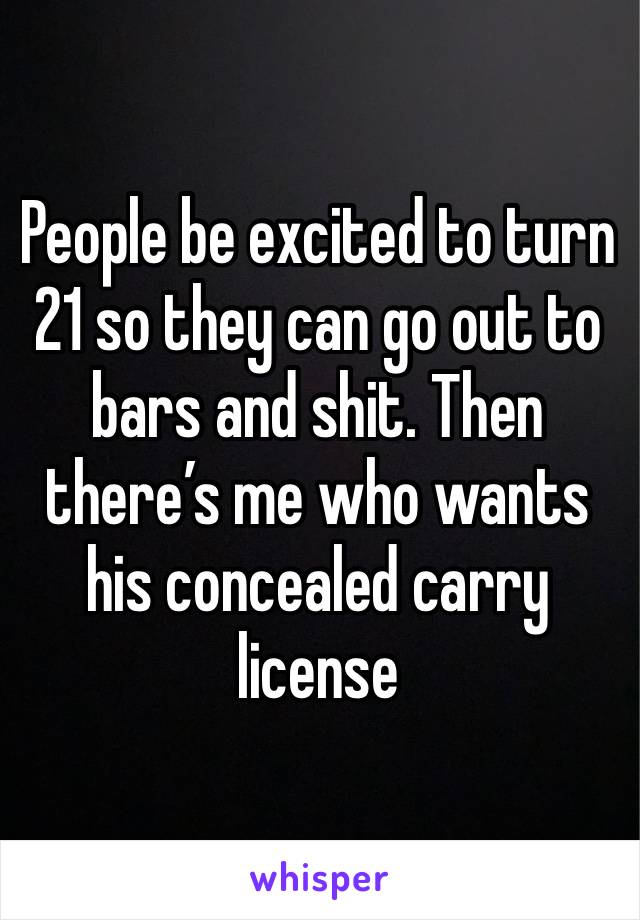 People be excited to turn 21 so they can go out to bars and shit. Then there’s me who wants his concealed carry license