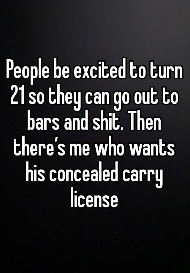 People be excited to turn 21 so they can go out to bars and shit. Then there’s me who wants his concealed carry license