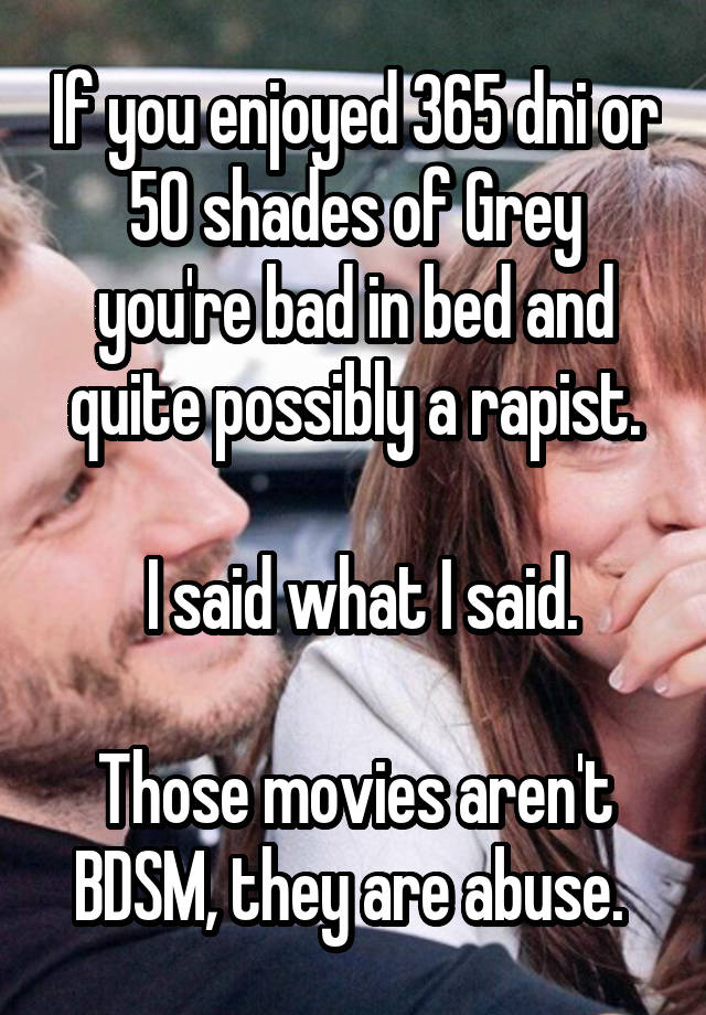 If you enjoyed 365 dni or 50 shades of Grey you're bad in bed and quite possibly a rapist.

 I said what I said.

Those movies aren't BDSM, they are abuse. 