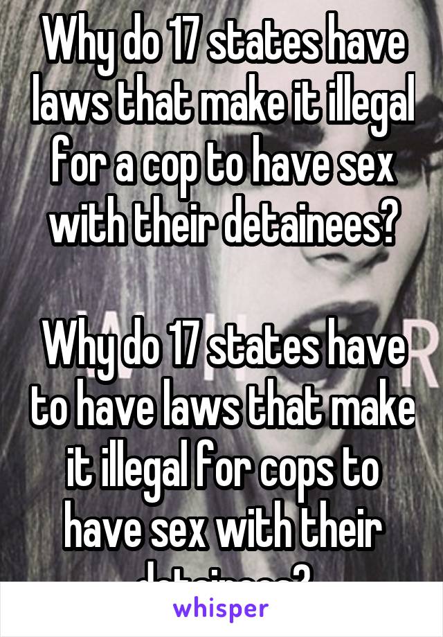 Why do 17 states have laws that make it illegal for a cop to have sex with their detainees?

Why do 17 states have to have laws that make it illegal for cops to have sex with their detainees?