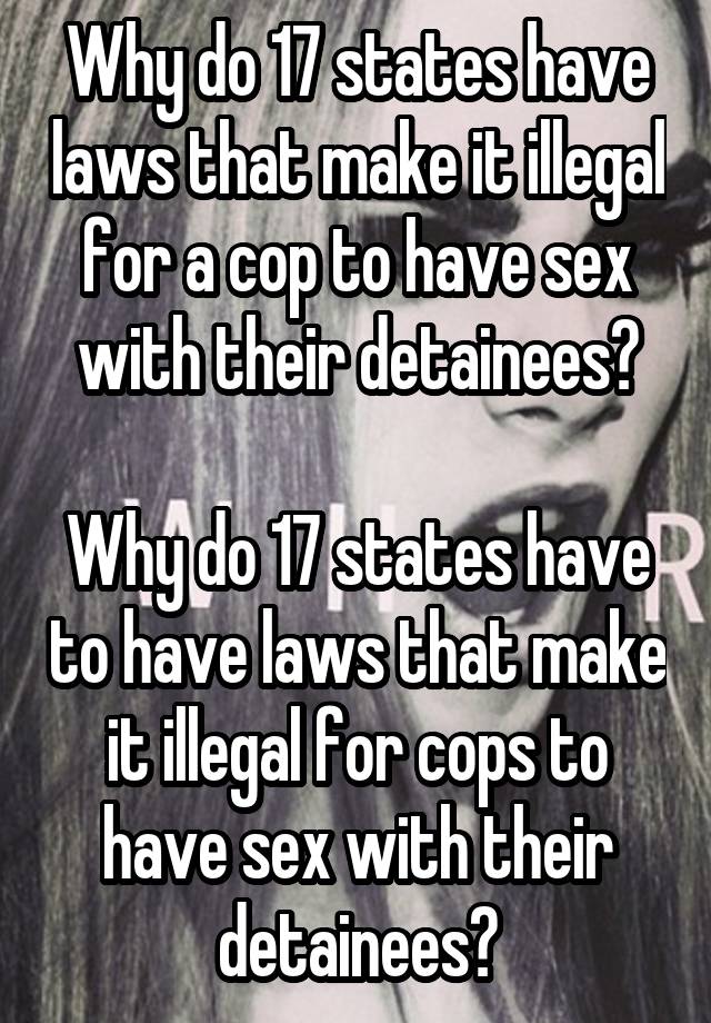 Why do 17 states have laws that make it illegal for a cop to have sex with their detainees?

Why do 17 states have to have laws that make it illegal for cops to have sex with their detainees?