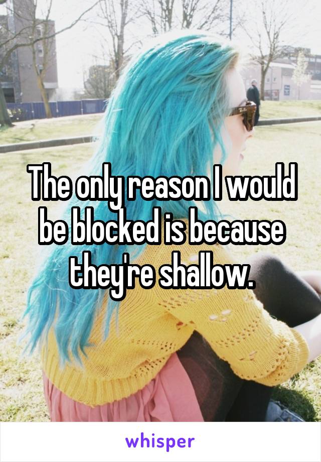 The only reason I would be blocked is because they're shallow.