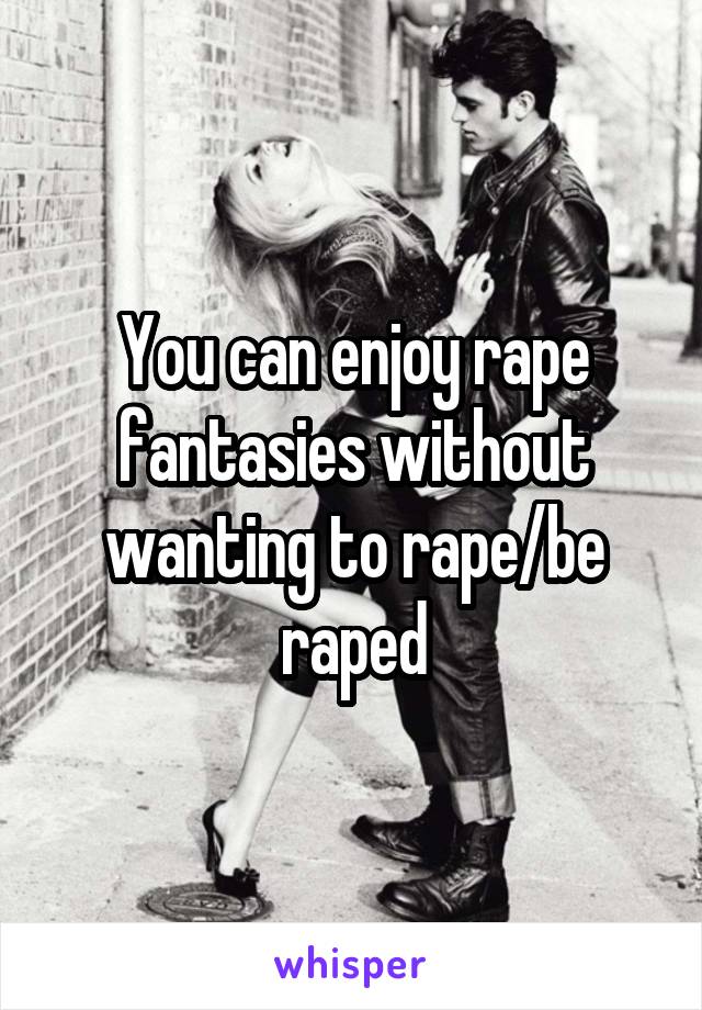 You can enjoy rape fantasies without wanting to rape/be raped