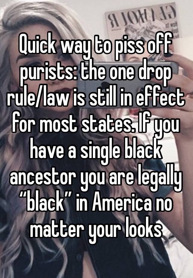 Quick way to piss off purists: the one drop rule/law is still in effect for most states. If you have a single black ancestor you are legally “black” in America no matter your looks