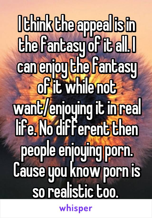 I think the appeal is in the fantasy of it all. I can enjoy the fantasy of it while not want/enjoying it in real life. No different then people enjoying porn. Cause you know porn is so realistic too. 