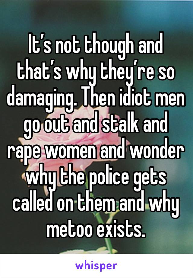 It’s not though and that’s why they’re so damaging. Then idiot men go out and stalk and rape women and wonder why the police gets called on them and why metoo exists.