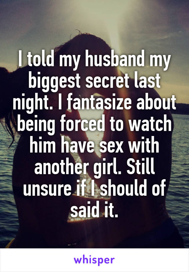 I told my husband my biggest secret last night. I fantasize about being forced to watch him have sex with another girl. Still unsure if I should of said it.