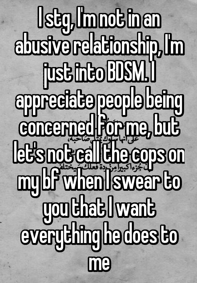 I stg, I'm not in an abusive relationship, I'm just into BDSM. I appreciate people being concerned for me, but let's not call the cops on my bf when I swear to you that I want everything he does to me